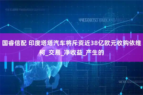 国睿信配 印度塔塔汽车将斥资近38亿欧元收购依维柯_交易_净收益_产生的
