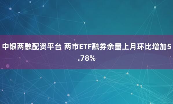 中银两融配资平台 两市ETF融券余量上月环比增加5.78%