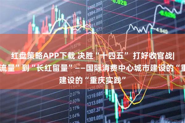 红盘策略APP下载 决胜“十四五” 打好收官战|从“网红流量”到“长红留量”——国际消费中心城市建设的“重庆实践”