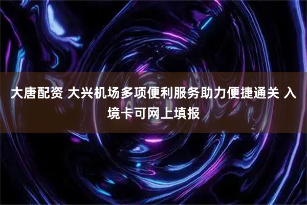 大唐配资 大兴机场多项便利服务助力便捷通关 入境卡可网上填报
