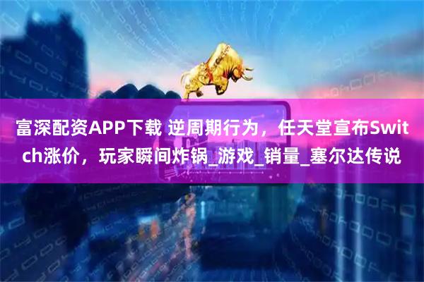 富深配资APP下载 逆周期行为，任天堂宣布Switch涨价，玩家瞬间炸锅_游戏_销量_塞尔达传说