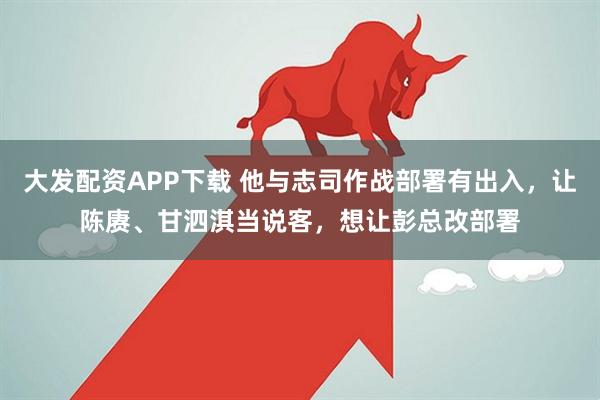 大发配资APP下载 他与志司作战部署有出入，让陈赓、甘泗淇当说客，想让彭总改部署