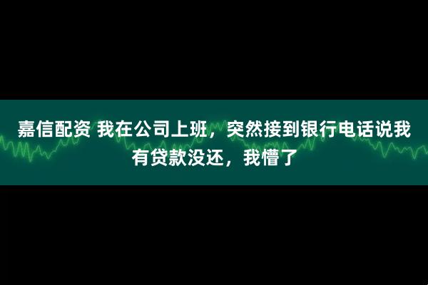 嘉信配资 我在公司上班，突然接到银行电话说我有贷款没还，我懵了