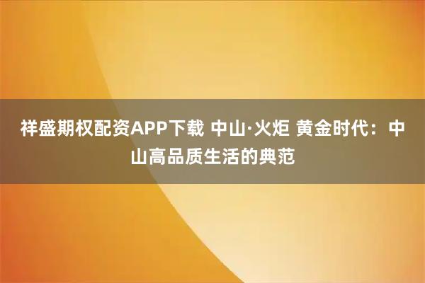 祥盛期权配资APP下载 中山·火炬 黄金时代：中山高品质生活的典范
