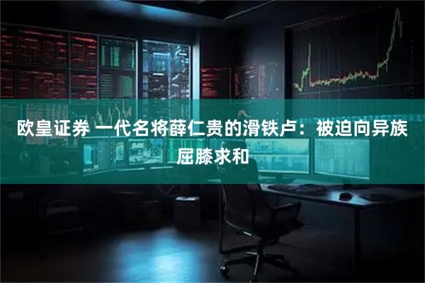 欧皇证券 一代名将薛仁贵的滑铁卢：被迫向异族屈膝求和