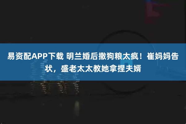易资配APP下载 明兰婚后撒狗粮太疯！崔妈妈告状，盛老太太教她拿捏夫婿
