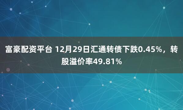 富豪配资平台 12月29日汇通转债下跌0.45%，转股溢价率49.81%