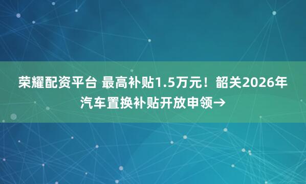 荣耀配资平台 最高补贴1.5万元！韶关2026年汽车置换补贴开放申领→