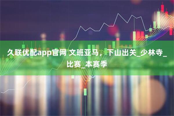 久联优配app官网 文班亚马，下山出关_少林寺_比赛_本赛季