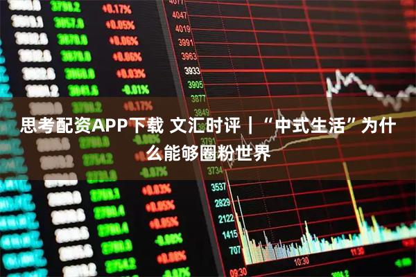思考配资APP下载 文汇时评｜“中式生活”为什么能够圈粉世界