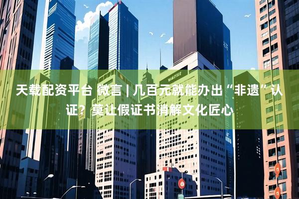 天载配资平台 微言 | 几百元就能办出“非遗”认证？莫让假证书消解文化匠心