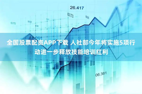全国股票配资APP下载 人社部今年将实施5项行动进一步释放技能培训红利