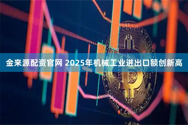 金来源配资官网 2025年机械工业进出口额创新高