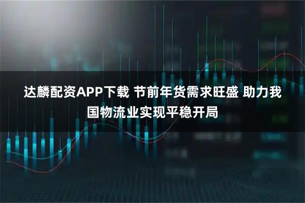 达麟配资APP下载 节前年货需求旺盛 助力我国物流业实现平稳开局