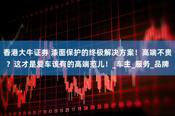 香港大牛证券 漆面保护的终极解决方案！高端不贵？这才是爱车该有的高端范儿！_车主_服务_品牌
