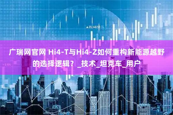广瑞网官网 Hi4-T与Hi4-Z如何重构新能源越野的选择逻辑？_技术_坦克车_用户