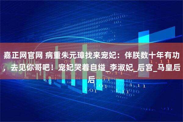 嘉正网官网 病重朱元璋找来宠妃：伴朕数十年有功，去见你哥吧！宠妃哭着自缢_李淑妃_后宫_马皇后