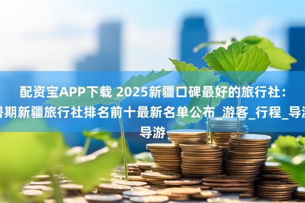 配资宝APP下载 2025新疆口碑最好的旅行社：暑期新疆旅行社排名前十最新名单公布_游客_行程_导游