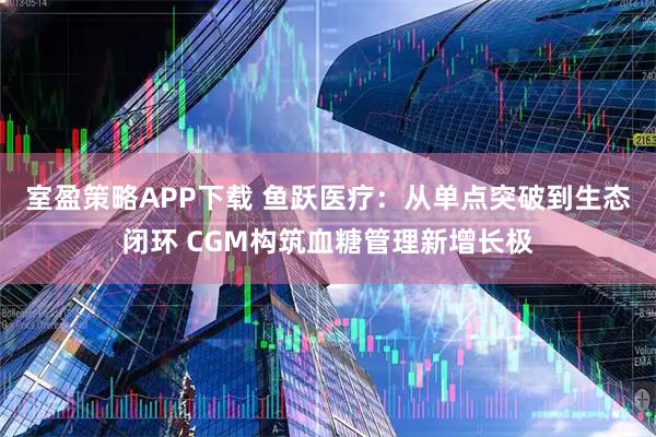 室盈策略APP下载 鱼跃医疗：从单点突破到生态闭环 CGM构筑血糖管理新增长极