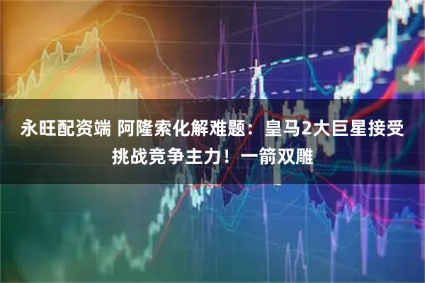 永旺配资端 阿隆索化解难题：皇马2大巨星接受挑战竞争主力！一箭双雕